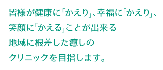 皆様が健康にかえり、幸福にかえり、笑顔にかえることが出来る地域に根差した癒しのクリニックを目指します。